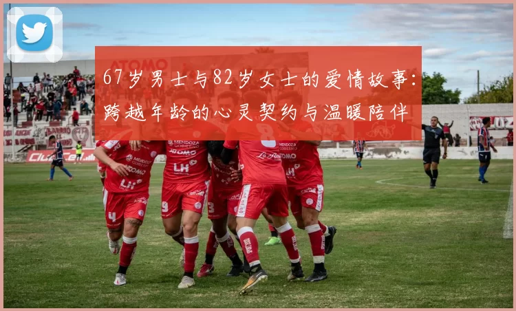 67岁男士与82岁女士的爱情故事：跨越年龄的心灵契约与温暖陪伴