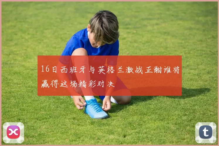 16日西班牙与英格兰激战正酣谁将赢得这场精彩对决
