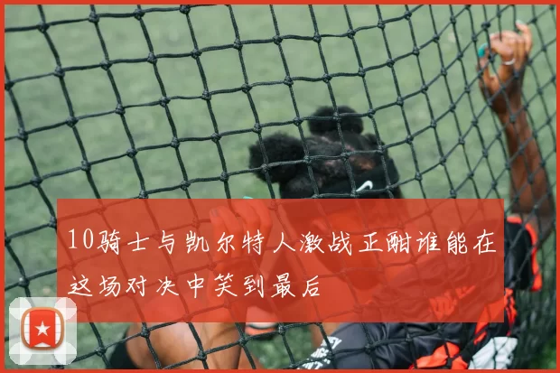 10骑士与凯尔特人激战正酣谁能在这场对决中笑到最后