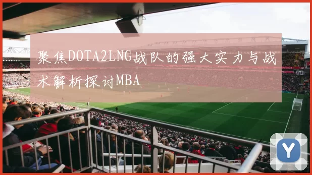 聚焦DOTA2LNG战队的强大实力与战术解析探讨MBA