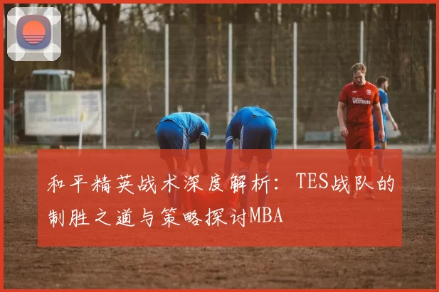 和平精英战术深度解析：TES战队的制胜之道与策略探讨MBA