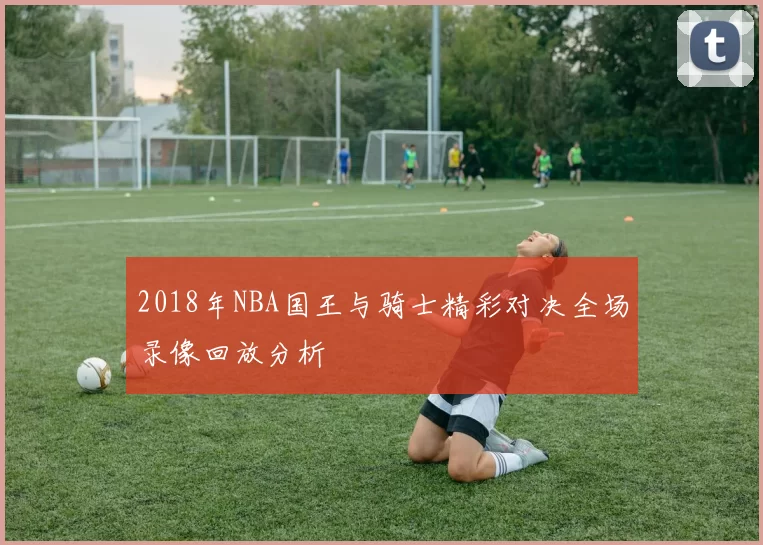 2018年NBA国王与骑士精彩对决全场录像回放分析
