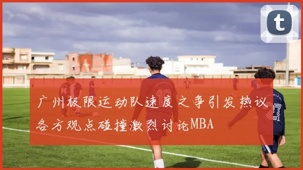 广州极限运动队速度之争引发热议各方观点碰撞激烈讨论MBA
