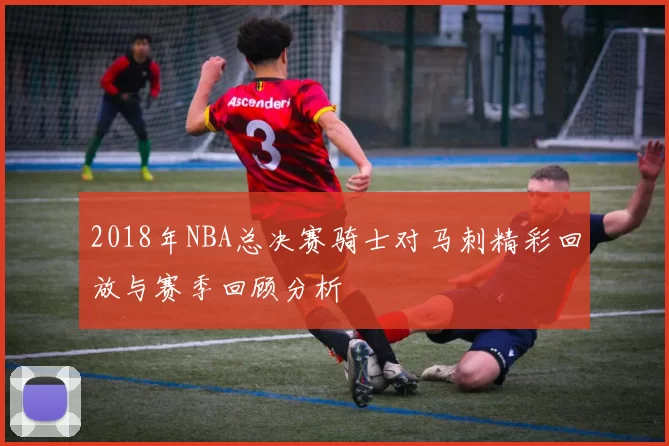 2018年NBA总决赛骑士对马刺精彩回放与赛季回顾分析