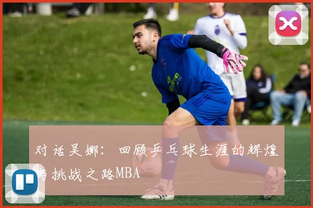 对话吴娜：回顾乒乓球生涯的辉煌与挑战之路MBA