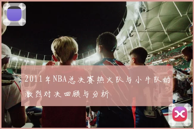 2011年NBA总决赛热火队与小牛队的激烈对决回顾与分析