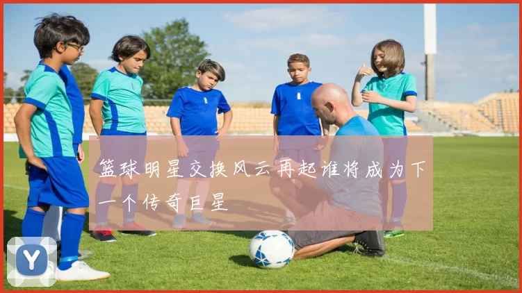 篮球明星交换风云再起谁将成为下一个传奇巨星